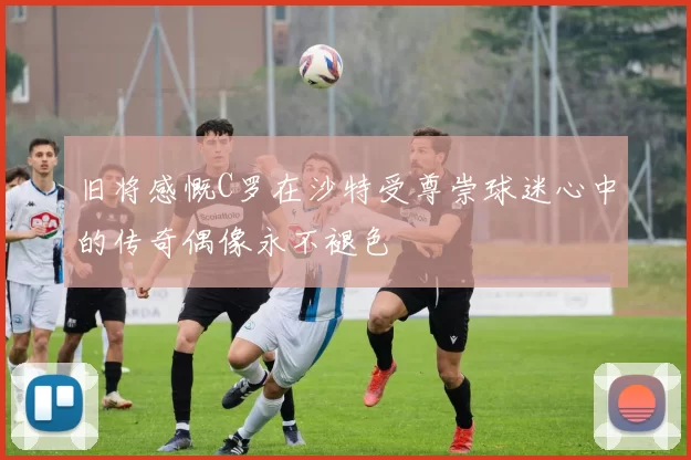 旧将感慨C罗在沙特受尊崇球迷心中的传奇偶像永不褪色