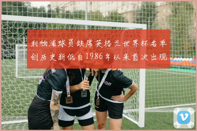 利物浦球员缺席英格兰世界杯名单创历史新低自1986年以来首次出现