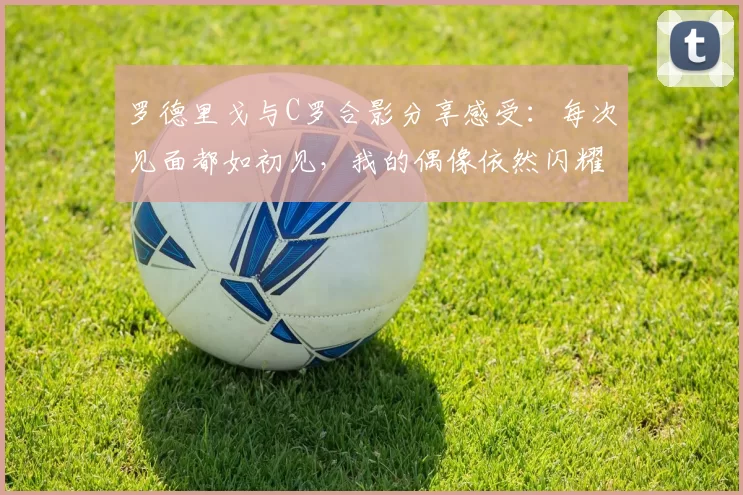 罗德里戈与C罗合影分享感受：每次见面都如初见，我的偶像依然闪耀