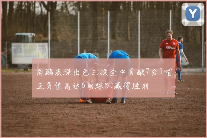周鹏表现出色三投全中贡献7分1帽正负值高达6助球队赢得胜利