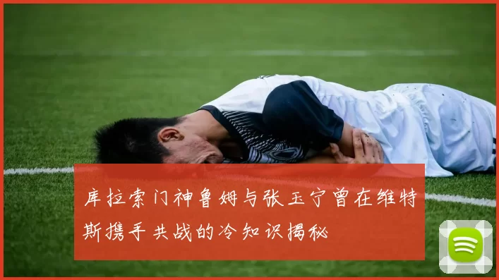 库拉索门神鲁姆与张玉宁曾在维特斯携手共战的冷知识揭秘