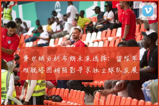 费尔顿分析布朗未来选择:留绿军难脱塔图姆阴影寻求独立球队发展