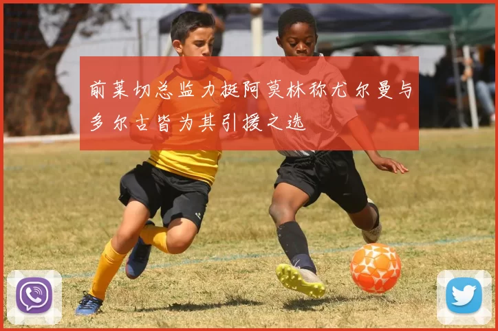 前莱切总监力挺阿莫林称尤尔曼与多尔古皆为其引援之选
