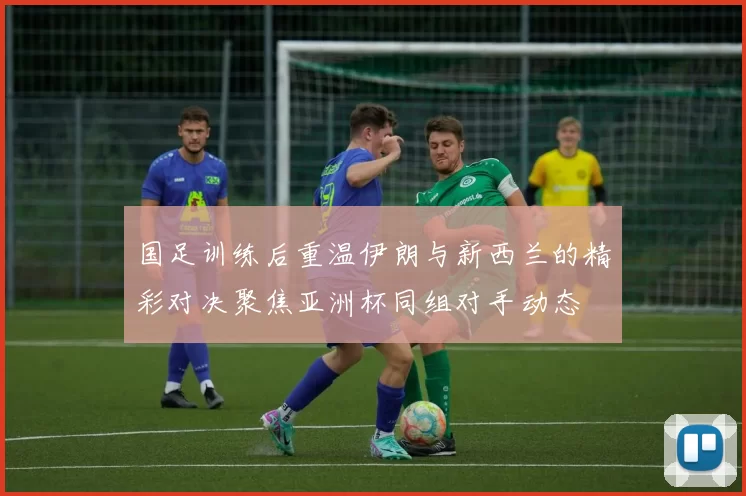 国足训练后重温伊朗与新西兰的精彩对决聚焦亚洲杯同组对手动态