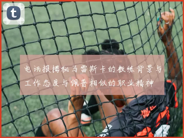 电讯报揭秘马雷斯卡的教练背景与工作态度与佩普相似的职业精神