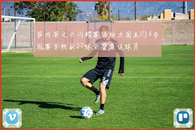 萨内蒂之子闪耀赛场助力国米U14夺冠赛季斩获27球荣膺最佳球员