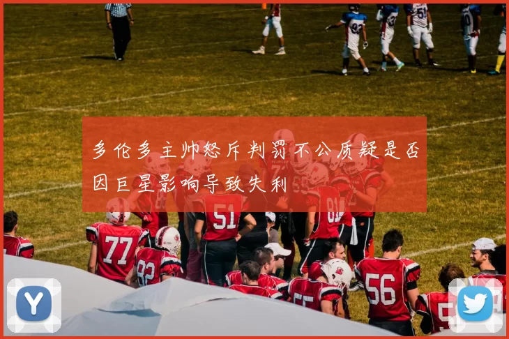 多伦多主帅怒斥判罚不公质疑是否因巨星影响导致失利