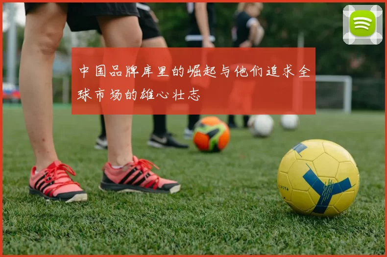 中国品牌库里的崛起与他们追求全球市场的雄心壮志
