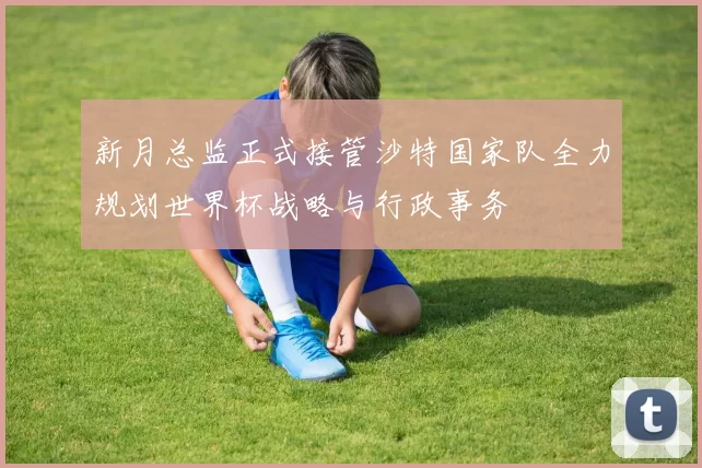 新月总监正式接管沙特国家队全力规划世界杯战略与行政事务