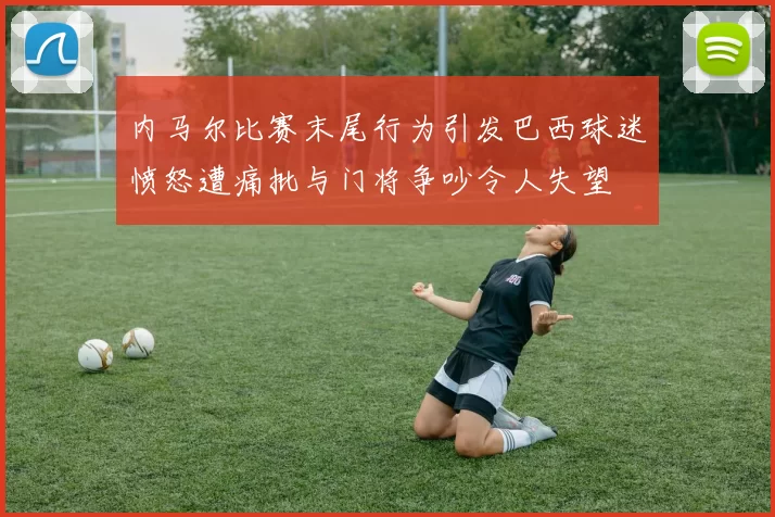 内马尔比赛末尾行为引发巴西球迷愤怒遭痛批与门将争吵令人失望