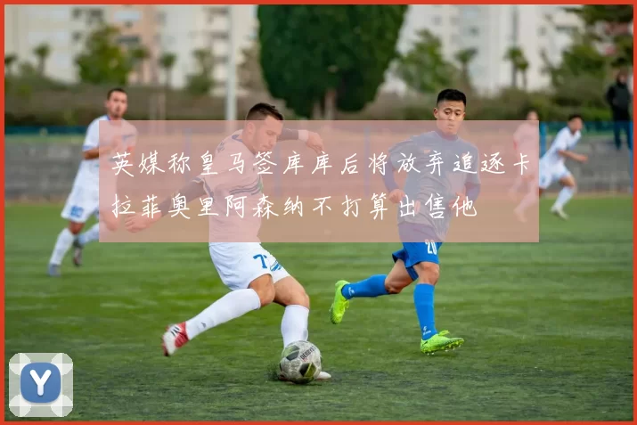 英媒称皇马签库库后将放弃追逐卡拉菲奥里阿森纳不打算出售他