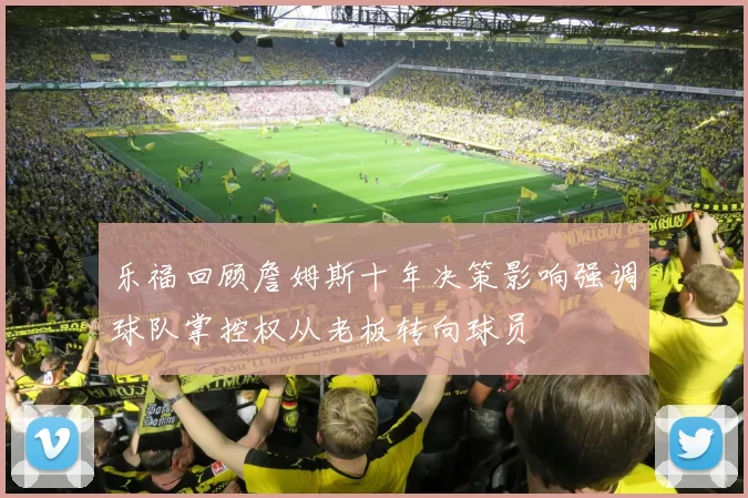 乐福回顾詹姆斯十年决策影响强调球队掌控权从老板转向球员