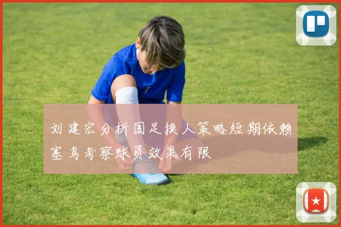 刘建宏分析国足换人策略短期依赖塞鸟考察球员效果有限