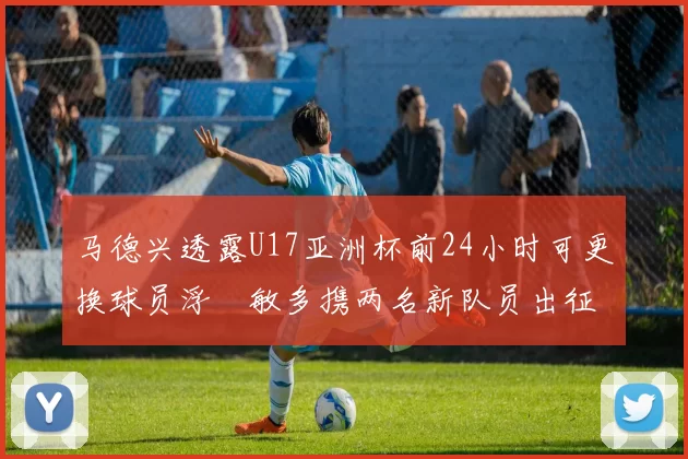 马德兴透露U17亚洲杯前24小时可更换球员浮嶋敏多携两名新队员出征