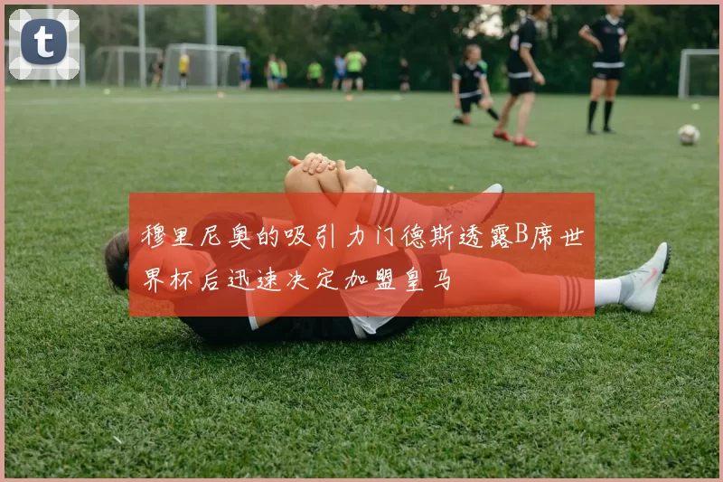 穆里尼奥的吸引力门德斯透露B席世界杯后迅速决定加盟皇马