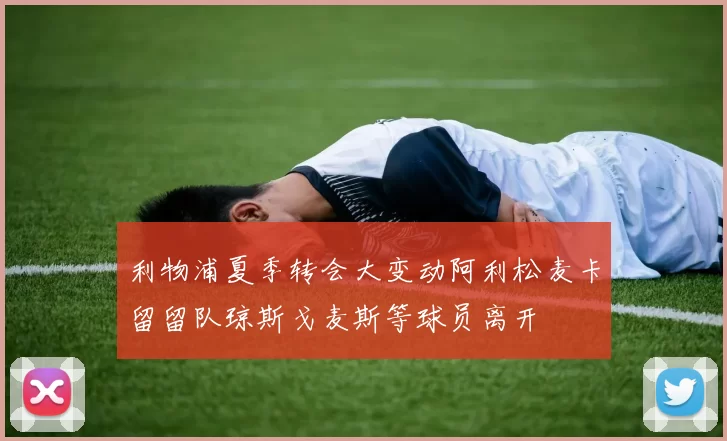 利物浦夏季转会大变动阿利松麦卡留留队琼斯戈麦斯等球员离开