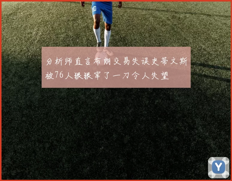 分析师直言布朗交易失误史蒂文斯被76人狠狠宰了一刀令人失望