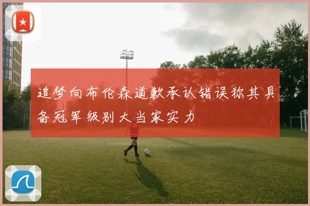 追梦向布伦森道歉承认错误称其具备冠军级别大当家实力