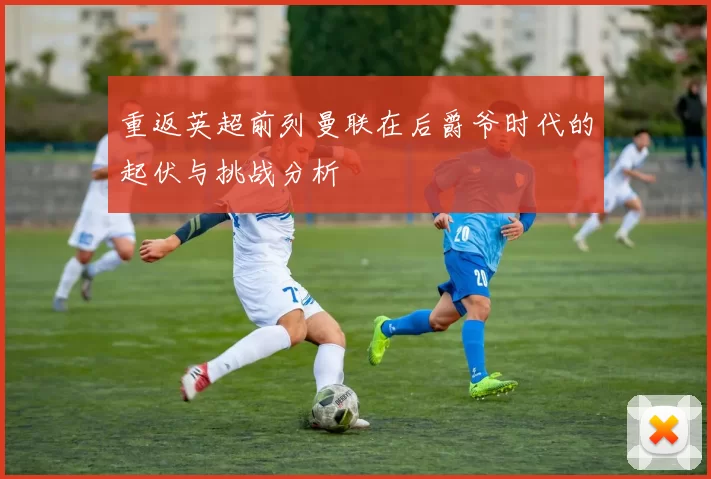 重返英超前列曼联在后爵爷时代的起伏与挑战分析