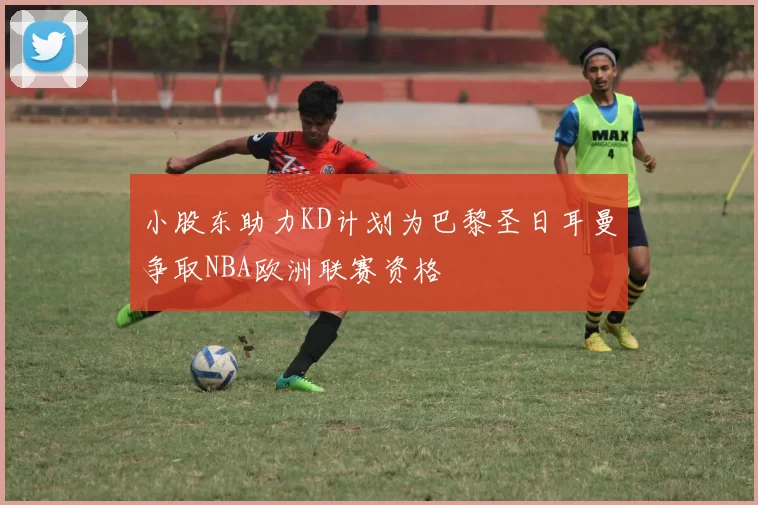 小股东助力KD计划为巴黎圣日耳曼争取NBA欧洲联赛资格