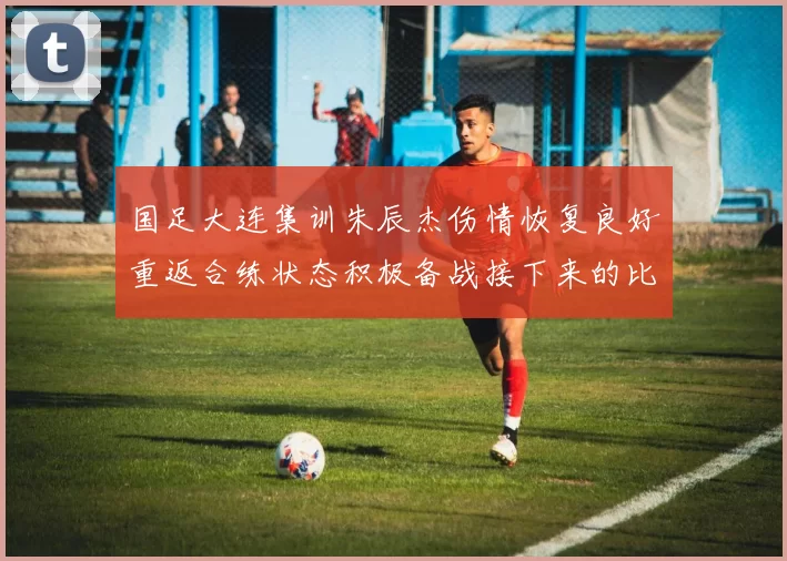 国足大连集训朱辰杰伤情恢复良好重返合练状态积极备战接下来的比赛