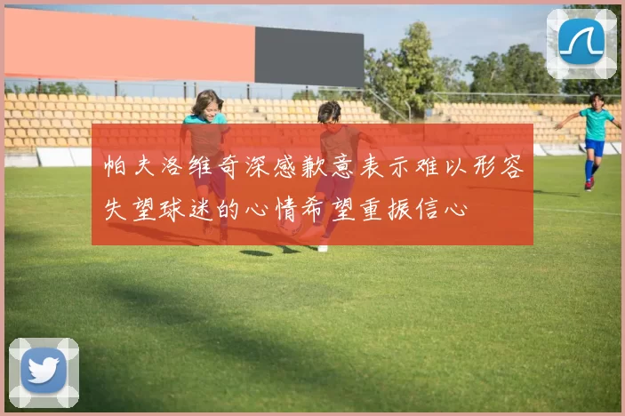 帕夫洛维奇深感歉意表示难以形容失望球迷的心情希望重振信心