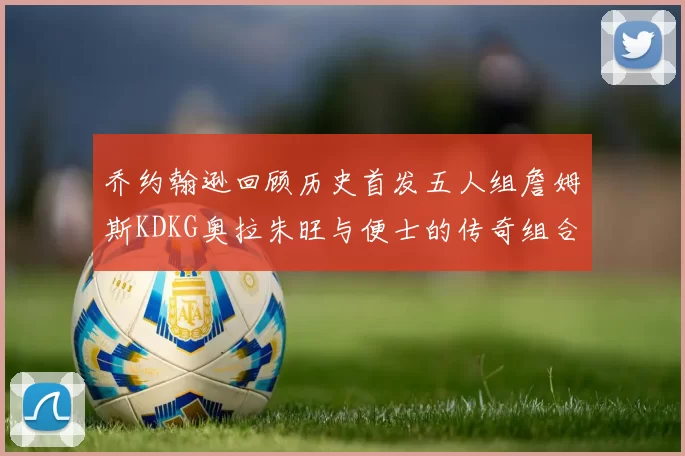 乔约翰逊回顾历史首发五人组詹姆斯KDKG奥拉朱旺与便士的传奇组合